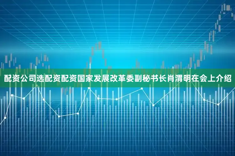 配资公司选配资配资国家发展改革委副秘书长肖渭明在会上介绍