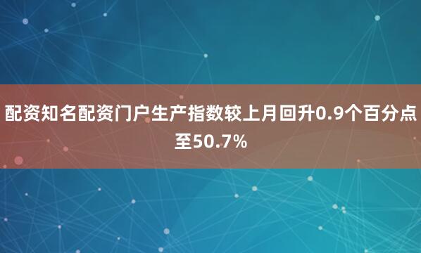 配资知名配资门户生产指数较上月回升0.9个百分点至50.7%