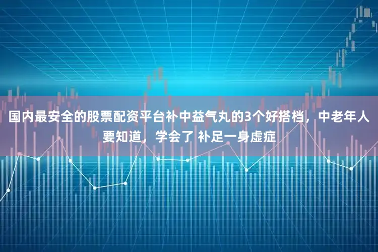 国内最安全的股票配资平台补中益气丸的3个好搭档，中老年人要知道，学会了 补足一身虚症