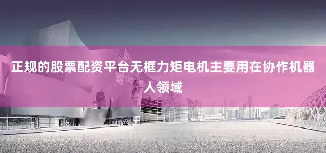正规的股票配资平台无框力矩电机主要用在协作机器人领域