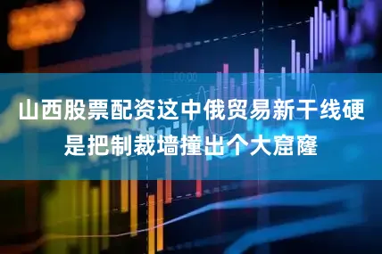 山西股票配资这中俄贸易新干线硬是把制裁墙撞出个大窟窿