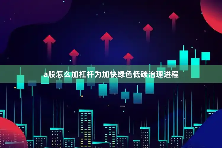 a股怎么加杠杆为加快绿色低碳治理进程