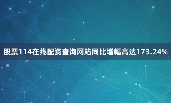股票114在线配资查询网站同比增幅高达173.24%