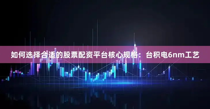 如何选择合适的股票配资平台核心规格：台积电6nm工艺