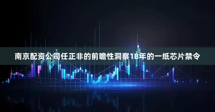 南京配资公司任正非的前瞻性洞察18年的一纸芯片禁令